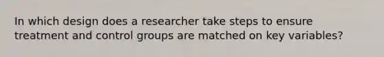 In which design does a researcher take steps to ensure treatment and control groups are matched on key variables?