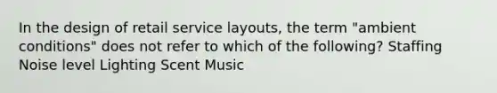 In the design of retail service layouts, the term "ambient conditions" does not refer to which of the following? Staffing Noise level Lighting Scent Music