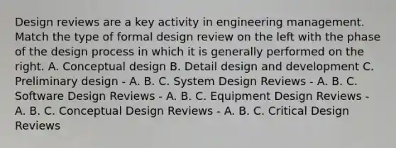 Design reviews are a key activity in engineering management. Match the type of formal design review on the left with the phase of the design process in which it is generally performed on the right. A. Conceptual design B. Detail design and development C. Preliminary design - A. B. C. System Design Reviews - A. B. C. Software Design Reviews - A. B. C. Equipment Design Reviews - A. B. C. Conceptual Design Reviews - A. B. C. Critical Design Reviews