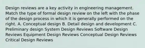 Design reviews are a key activity in engineering management. Match the type of formal design review on the left with the phase of the design process in which it is generally performed on the right. A. Conceptual design B. Detail design and development C. Preliminary design System Design Reviews Software Design Reviews Equipment Design Reviews Conceptual Design Reviews Critical Design Reviews