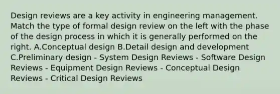 Design reviews are a key activity in engineering management. Match the type of formal design review on the left with the phase of the design process in which it is generally performed on the right. A.Conceptual design B.Detail design and development C.Preliminary design - System Design Reviews - Software Design Reviews - Equipment Design Reviews - Conceptual Design Reviews - Critical Design Reviews