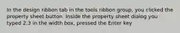 In the design ribbon tab in the tools ribbon group, you clicked the property sheet button. Inside the property sheet dialog you typed 2.3 in the width box, pressed the Enter key