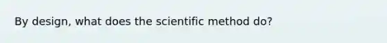 By design, what does the scientific method do?