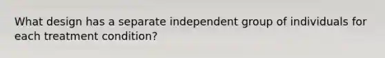 What design has a separate independent group of individuals for each treatment condition?