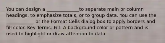 You can design a ______________to separate main or column headings, to emphasize totals, or to group data. You can use the ____________ or the Format Cells dialog box to apply borders and fill color. Key Terms: Fill- A background color or pattern and is used to highlight or draw attention to data