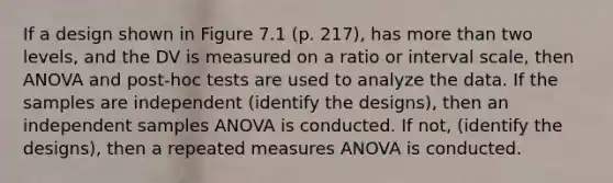 If a design shown in Figure 7.1 (p. 217), has more than two levels, and the DV is measured on a ratio or interval scale, then ANOVA and post-hoc tests are used to analyze the data. If the samples are independent (identify the designs), then an independent samples ANOVA is conducted. If not, (identify the designs), then a repeated measures ANOVA is conducted.