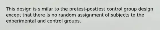 This design is similar to the pretest-posttest control group design except that there is no random assignment of subjects to the experimental and control groups.