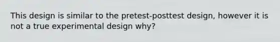 This design is similar to the pretest-posttest design, however it is not a true experimental design why?