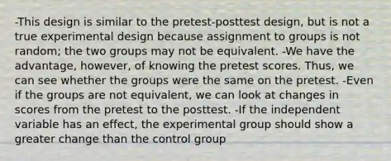 -This design is similar to the pretest-posttest design, but is not a true experimental design because assignment to groups is not random; the two groups may not be equivalent. -We have the advantage, however, of knowing the pretest scores. Thus, we can see whether the groups were the same on the pretest. -Even if the groups are not equivalent, we can look at changes in scores from the pretest to the posttest. -If the independent variable has an effect, the experimental group should show a greater change than the control group