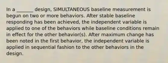 In a _______ design, SIMULTANEOUS baseline measurement is begun on two or more behaviors. After stable baseline responding has been achieved, the independent variable is applied to one of the behaviors while baseline conditions remain in effect for the other behavior(s). After maximum change has been noted in the first behavior, the independent variable is applied in sequential fashion to the other behaviors in the design.