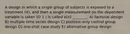 A design in which a single group of subjects is exposed to a treatment (X), and then a single measurement on the dependent variable is taken (O 1 ) is called a(n) ________. A) factorial design B) multiple time series design C) posttest-only control group design D) one-shot case study E) alternative group design