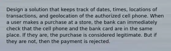 Design a solution that keeps track of dates, times, locations of transactions, and geolocation of the authorized cell phone. When a user makes a purchase at a store, the bank can immediately check that the cell phone and the bank card are in the same place. If they are, the purchase is considered legitimate. But if they are not, then the payment is rejected.