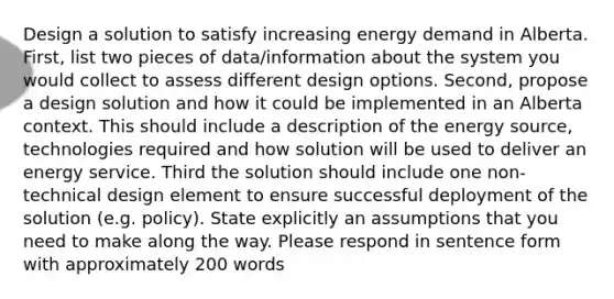 Design a solution to satisfy increasing energy demand in Alberta. First, list two pieces of data/information about the system you would collect to assess different design options. Second, propose a design solution and how it could be implemented in an Alberta context. This should include a description of the energy source, technologies required and how solution will be used to deliver an energy service. Third the solution should include one non-technical design element to ensure successful deployment of the solution (e.g. policy). State explicitly an assumptions that you need to make along the way. Please respond in sentence form with approximately 200 words