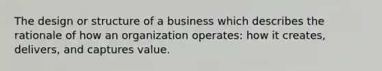 The design or structure of a business which describes the rationale of how an organization operates: how it creates, delivers, and captures value.