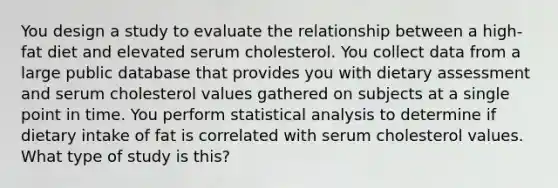 You design a study to evaluate the relationship between a high-fat diet and elevated serum cholesterol. You collect data from a large public database that provides you with dietary assessment and serum cholesterol values gathered on subjects at a single point in time. You perform statistical analysis to determine if dietary intake of fat is correlated with serum cholesterol values. What type of study is this?