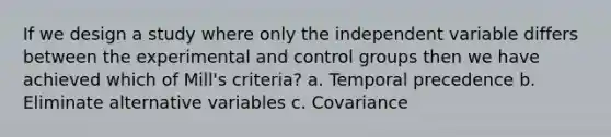 If we design a study where only the independent variable differs between the experimental and control groups then we have achieved which of Mill's criteria? a. Temporal precedence b. Eliminate alternative variables c. Covariance