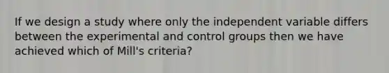 If we design a study where only the independent variable differs between the experimental and control groups then we have achieved which of Mill's criteria?