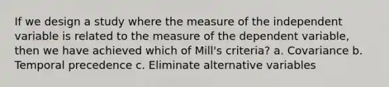 If we design a study where the measure of the independent variable is related to the measure of the dependent variable, then we have achieved which of Mill's criteria? a. Covariance b. Temporal precedence c. Eliminate alternative variables