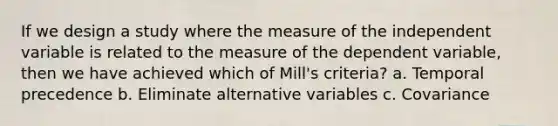 If we design a study where the measure of the independent variable is related to the measure of the dependent variable, then we have achieved which of Mill's criteria? a. Temporal precedence b. Eliminate alternative variables c. Covariance