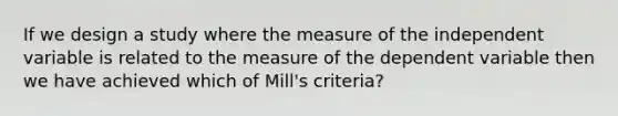 If we design a study where the measure of the independent variable is related to the measure of the dependent variable then we have achieved which of Mill's criteria?