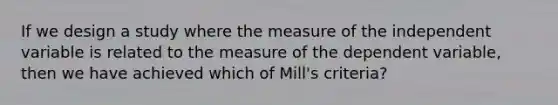 If we design a study where the measure of the independent variable is related to the measure of the dependent variable, then we have achieved which of Mill's criteria?