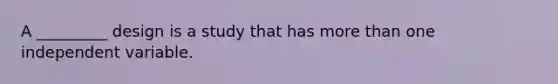 A _________ design is a study that has more than one independent variable.