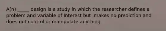 A(n) _____ design is a study in which the researcher defines a problem and variable of Interest but ,makes no prediction and does not control or manipulate anything.