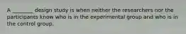 A ________ design study is when neither the researchers nor the participants know who is in the experimental group and who is in the control group.