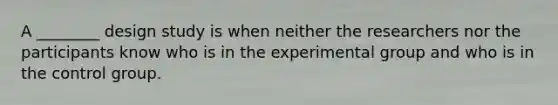 A ________ design study is when neither the researchers nor the participants know who is in the experimental group and who is in the control group.