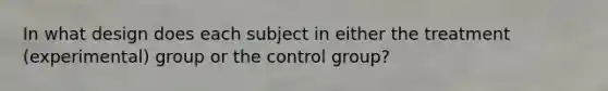 In what design does each subject in either the treatment (experimental) group or the control group?