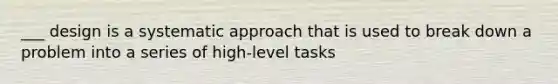 ___ design is a systematic approach that is used to break down a problem into a series of high-level tasks