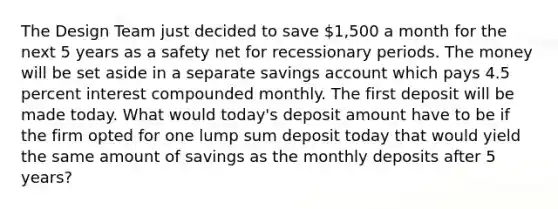 The Design Team just decided to save 1,500 a month for the next 5 years as a safety net for recessionary periods. The money will be set aside in a separate savings account which pays 4.5 percent interest compounded monthly. The first deposit will be made today. What would today's deposit amount have to be if the firm opted for one lump sum deposit today that would yield the same amount of savings as the monthly deposits after 5 years?