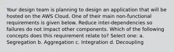 Your design team is planning to design an application that will be hosted on the AWS Cloud. One of their main non-functional requirements is given below. Reduce inter-dependencies so failures do not impact other components. Which of the following concepts does this requirement relate to? Select one: a. Segregation b. Aggregation c. Integration d. Decoupling