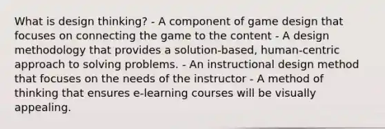 What is design thinking? - A component of game design that focuses on connecting the game to the content - A design methodology that provides a solution-based, human-centric approach to solving problems. - An instructional design method that focuses on the needs of the instructor - A method of thinking that ensures e-learning courses will be visually appealing.