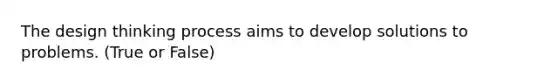 The design thinking process aims to develop solutions to problems. (True or False)
