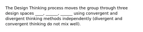 The Design Thinking process moves the group through three design spaces ____, ______, ______ using convergent and divergent thinking methods independently (divergent and convergent thinking do not mix well).