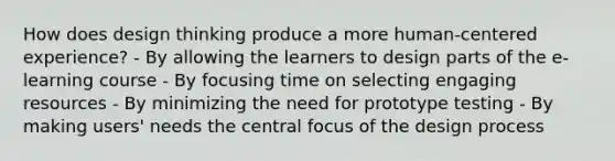 How does design thinking produce a more human-centered experience? - By allowing the learners to design parts of the e-learning course - By focusing time on selecting engaging resources - By minimizing the need for prototype testing - By making users' needs the central focus of the design process ​