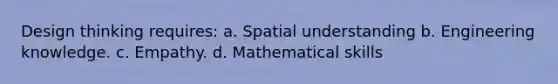 Design thinking requires: a. Spatial understanding b. Engineering knowledge. c. Empathy. d. Mathematical skills