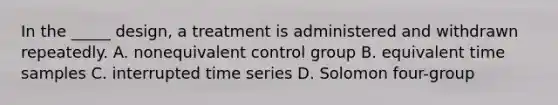 In the _____ design, a treatment is administered and withdrawn repeatedly. A. nonequivalent control group B. equivalent time samples C. interrupted time series D. Solomon four-group