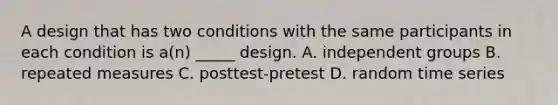 A design that has two conditions with the same participants in each condition is a(n) _____ design. A. independent groups B. repeated measures C. posttest-pretest D. random time series