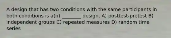 A design that has two conditions with the same participants in both conditions is a(n) ________ design. A) posttest-pretest B) independent groups C) repeated measures D) random time series