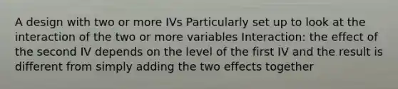 A design with two or more IVs Particularly set up to look at the interaction of the two or more variables Interaction: the effect of the second IV depends on the level of the first IV and the result is different from simply adding the two effects together