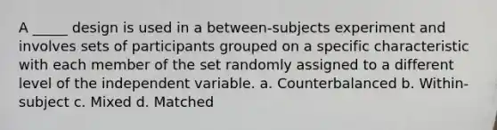 A _____ design is used in a between-subjects experiment and involves sets of participants grouped on a specific characteristic with each member of the set randomly assigned to a different level of the independent variable. a. Counterbalanced b. Within-subject c. Mixed d. Matched