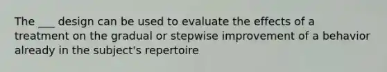 The ___ design can be used to evaluate the effects of a treatment on the gradual or stepwise improvement of a behavior already in the subject's repertoire