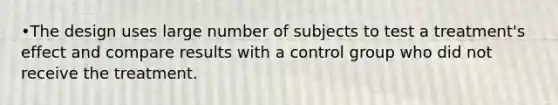 •The design uses large number of subjects to test a treatment's effect and compare results with a control group who did not receive the treatment.