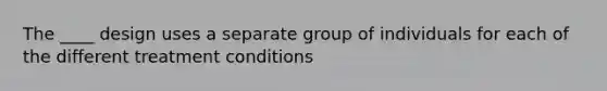 The ____ design uses a separate group of individuals for each of the different treatment conditions