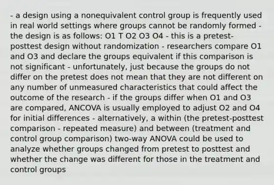 - a design using a nonequivalent control group is frequently used in real world settings where groups cannot be randomly formed - the design is as follows: O1 T O2 O3 O4 - this is a pretest-posttest design without randomization - researchers compare O1 and O3 and declare the groups equivalent if this comparison is not significant - unfortunately, just because the groups do not differ on the pretest does not mean that they are not different on any number of unmeasured characteristics that could affect the outcome of the research - if the groups differ when O1 and O3 are compared, ANCOVA is usually employed to adjust O2 and O4 for initial differences - alternatively, a within (the pretest-posttest comparison - repeated measure) and between (treatment and control group comparison) two-way ANOVA could be used to analyze whether groups changed from pretest to posttest and whether the change was different for those in the treatment and control groups