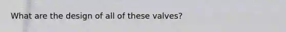 What are the design of all of these valves?