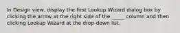 In Design view, display the first Lookup Wizard dialog box by clicking the arrow at the right side of the _____ column and then clicking Lookup Wizard at the drop-down list.