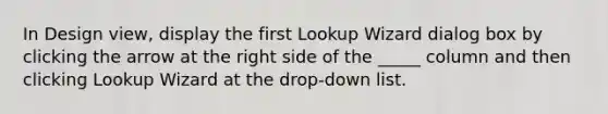 In Design view, display the first Lookup Wizard dialog box by clicking the arrow at the right side of the _____ column and then clicking Lookup Wizard at the drop-down list.